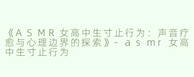 《ASMR女高中生寸止行为：声音疗愈与心理边界的探索》-asmr女高中生寸止行为