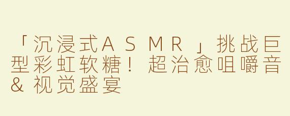 「沉浸式ASMR」挑战巨型彩虹软糖！超治愈咀嚼音&视觉盛宴