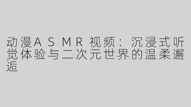 动漫ASMR视频：沉浸式听觉体验与二次元世界的温柔邂逅