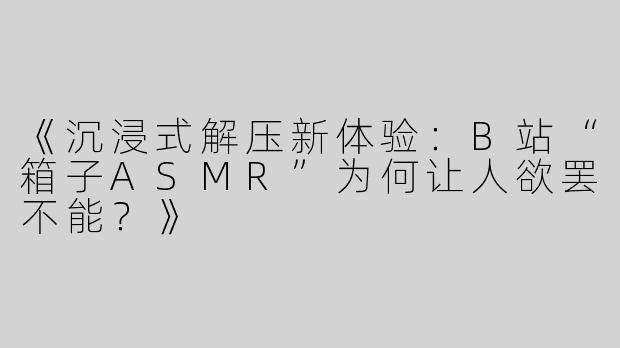 《沉浸式解压新体验：B站“箱子ASMR”为何让人欲罢不能？》