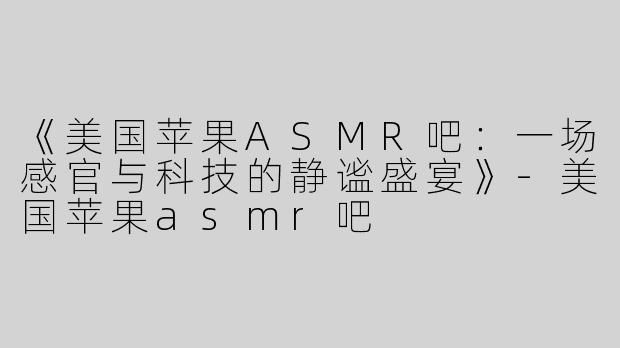 《美国苹果ASMR吧：一场感官与科技的静谧盛宴》-美国苹果asmr吧
