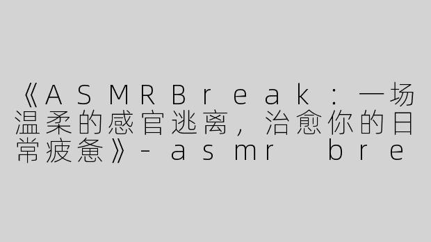 《ASMRBreak：一场温柔的感官逃离，治愈你的日常疲惫》-asmr break