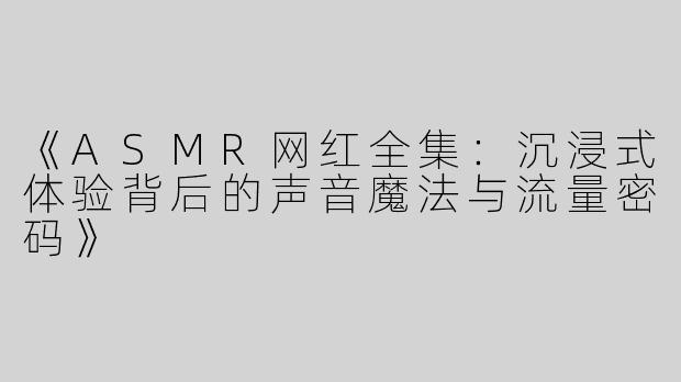 《ASMR网红全集：沉浸式体验背后的声音魔法与流量密码》