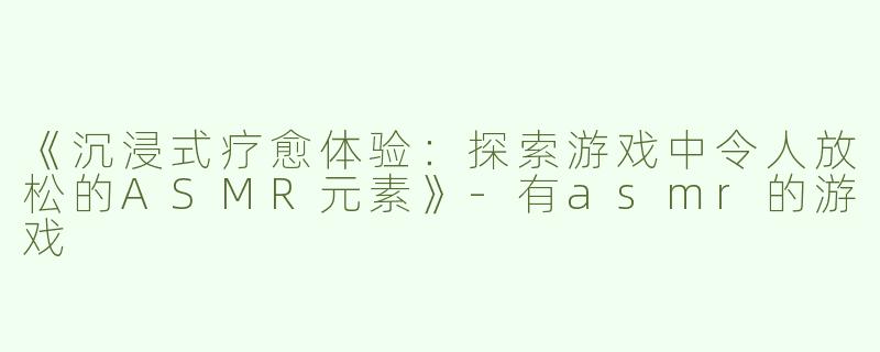 《沉浸式疗愈体验：探索游戏中令人放松的ASMR元素》-有asmr的游戏