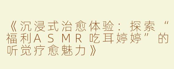 《沉浸式治愈体验：探索“福利ASMR吃耳婷婷”的听觉疗愈魅力》