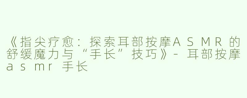 《指尖疗愈：探索耳部按摩ASMR的舒缓魔力与“手长”技巧》-耳部按摩asmr手长