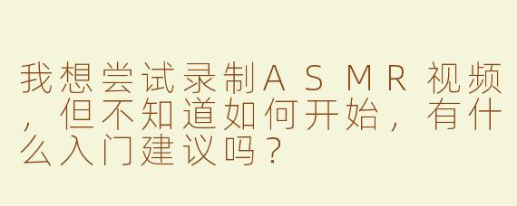 我想尝试录制ASMR视频，但不知道如何开始，有什么入门建议吗？