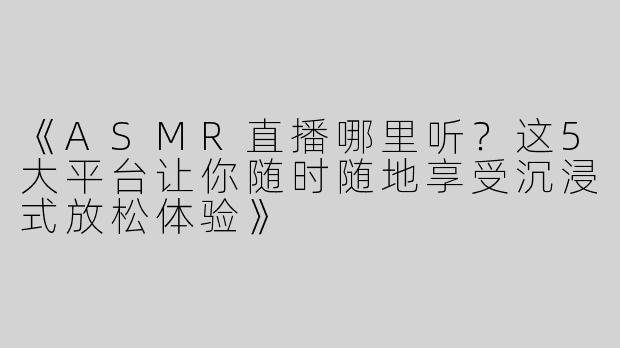 《ASMR直播哪里听？这5大平台让你随时随地享受沉浸式放松体验》