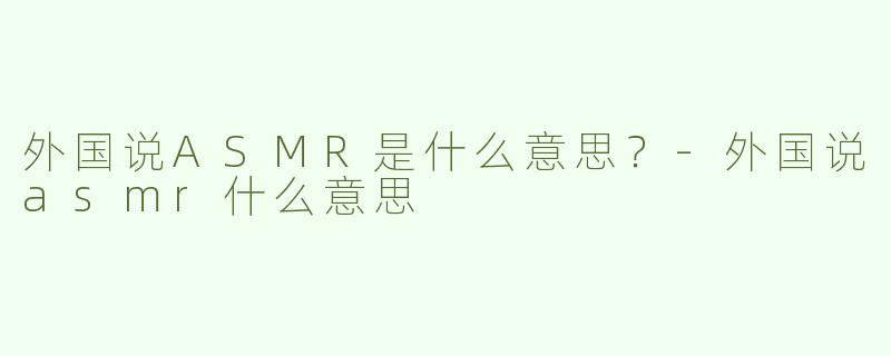 外国说ASMR是什么意思？-外国说asmr什么意思