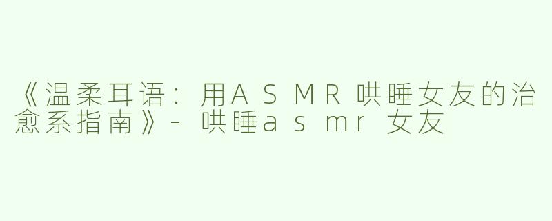 《温柔耳语：用ASMR哄睡女友的治愈系指南》-哄睡asmr女友