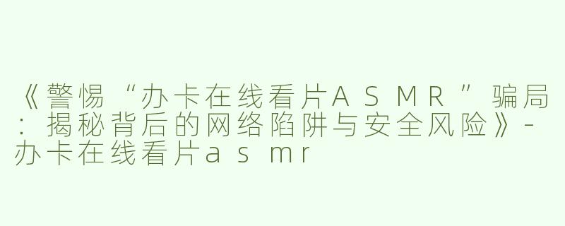 《警惕“办卡在线看片ASMR”骗局：揭秘背后的网络陷阱与安全风险》-办卡在线看片asmr
