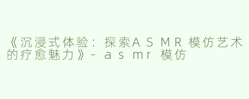 《沉浸式体验：探索ASMR模仿艺术的疗愈魅力》-asmr模仿
