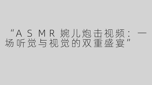 “ASMR婉儿炮击视频：一场听觉与视觉的双重盛宴”