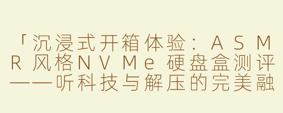 「沉浸式开箱体验：ASMR风格NVMe硬盘盒测评——听科技与解压的完美融合」