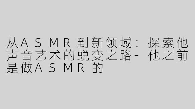 从ASMR到新领域：探索他声音艺术的蜕变之路-他之前是做ASMR的