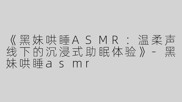 《黑妹哄睡ASMR：温柔声线下的沉浸式助眠体验》-黑妹哄睡asmr