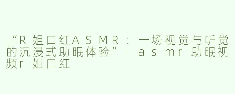 “R姐口红ASMR：一场视觉与听觉的沉浸式助眠体验”-asmr助眠视频r姐口红