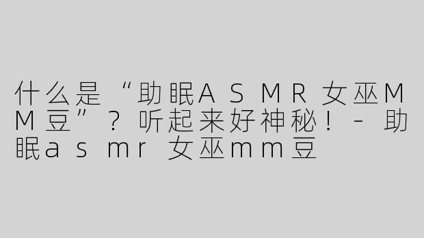 什么是“助眠ASMR女巫MM豆”？听起来好神秘！-助眠asmr女巫mm豆