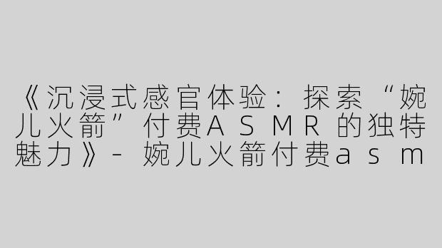 《沉浸式感官体验：探索“婉儿火箭”付费ASMR的独特魅力》-婉儿火箭付费asmr