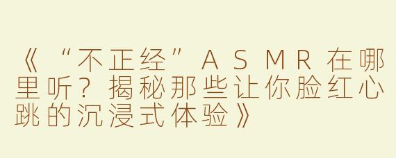 《“不正经”ASMR在哪里听？揭秘那些让你脸红心跳的沉浸式体验》