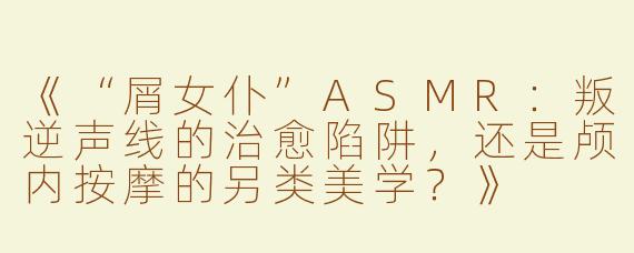 《“屑女仆”ASMR：叛逆声线的治愈陷阱，还是颅内按摩的另类美学？》