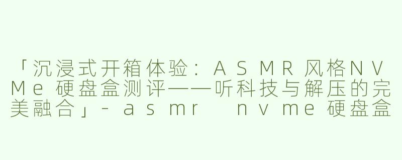 「沉浸式开箱体验：ASMR风格NVMe硬盘盒测评——听科技与解压的完美融合」-asmr nvme硬盘盒