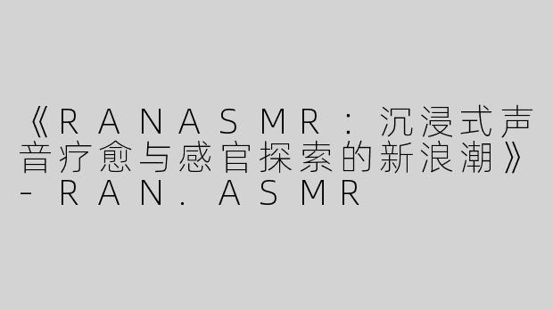 《RANASMR：沉浸式声音疗愈与感官探索的新浪潮》-RAN.ASMR