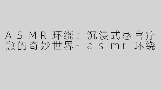ASMR环绕：沉浸式感官疗愈的奇妙世界-asmr环绕