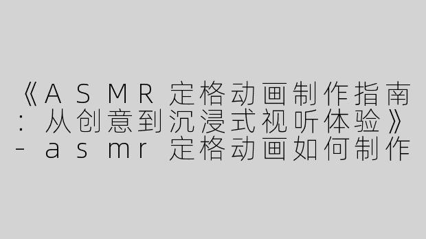 《ASMR定格动画制作指南：从创意到沉浸式视听体验》-asmr定格动画如何制作