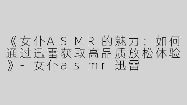 《女仆ASMR的魅力：如何通过迅雷获取高品质放松体验》-女仆asmr迅雷