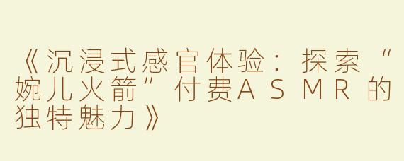 《沉浸式感官体验：探索“婉儿火箭”付费ASMR的独特魅力》