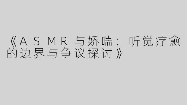 《ASMR与娇喘：听觉疗愈的边界与争议探讨》