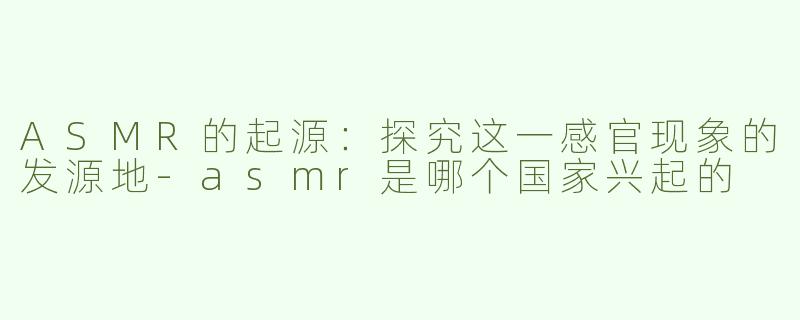 ASMR的起源：探究这一感官现象的发源地-asmr是哪个国家兴起的