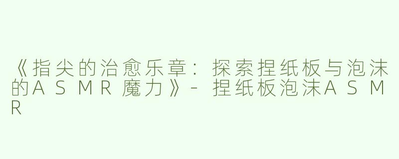《指尖的治愈乐章：探索捏纸板与泡沫的ASMR魔力》-捏纸板泡沫ASMR