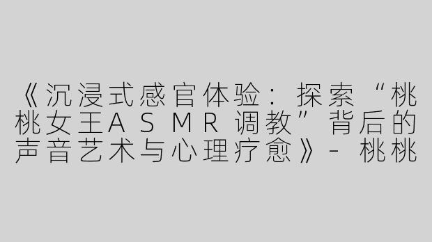 《沉浸式感官体验：探索“桃桃女王ASMR调教”背后的声音艺术与心理疗愈》-桃桃女王asmr调教