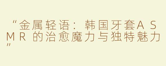 “金属轻语：韩国牙套ASMR的治愈魔力与独特魅力”