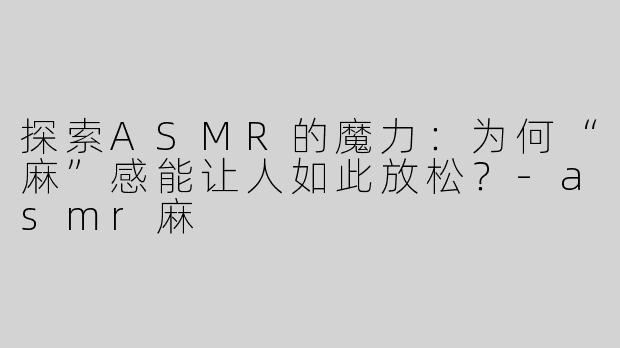 探索ASMR的魔力：为何“麻”感能让人如此放松？-asmr麻