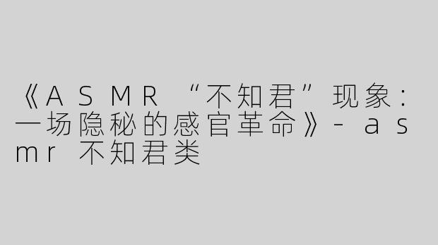 《ASMR“不知君”现象：一场隐秘的感官革命》-asmr不知君类