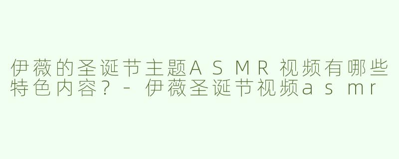 伊薇的圣诞节主题ASMR视频有哪些特色内容？-伊薇圣诞节视频asmr