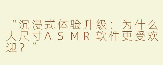 “沉浸式体验升级：为什么大尺寸ASMR软件更受欢迎？”