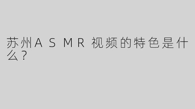 苏州ASMR视频的特色是什么？