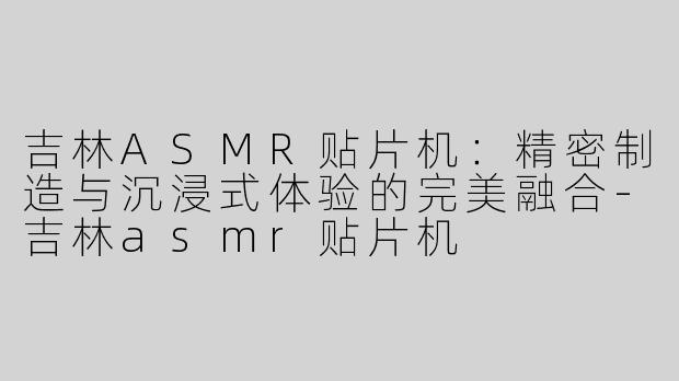吉林ASMR贴片机：精密制造与沉浸式体验的完美融合
