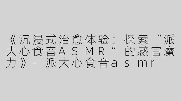 《沉浸式治愈体验：探索“派大心食音ASMR”的感官魔力》-派大心食音asmr