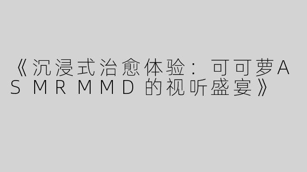 《沉浸式治愈体验：可可萝ASMRMMD的视听盛宴》