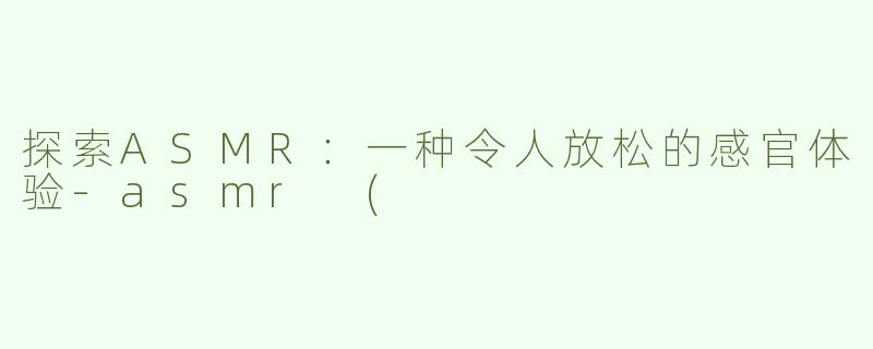 探索ASMR：一种令人放松的感官体验-asmr (