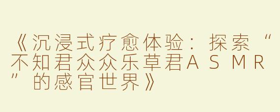 《沉浸式疗愈体验：探索“不知君众众乐草君ASMR”的感官世界》