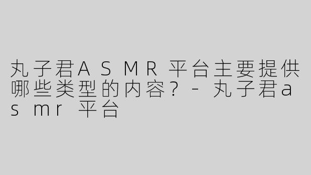 丸子君ASMR平台主要提供哪些类型的内容？