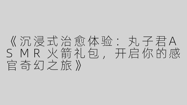 《沉浸式治愈体验：丸子君ASMR火箭礼包，开启你的感官奇幻之旅》