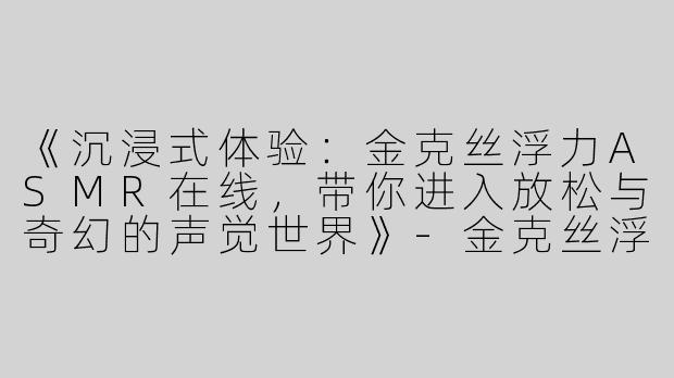《沉浸式体验：金克丝浮力ASMR在线，带你进入放松与奇幻的声觉世界》-金克丝浮力asmr在线