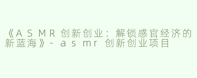 《ASMR创新创业：解锁感官经济的新蓝海》-asmr创新创业项目